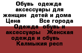 Обувь, одежда, аксессуары для женщин, детей и дома › Цена ­ 100 - Все города Одежда, обувь и аксессуары » Женская одежда и обувь   . Калмыкия респ.